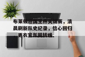 美高梅网页版-布莱顿迎国王杯关键赛，清晨刷新队史纪录，信心回归，更衣室氛围转暖