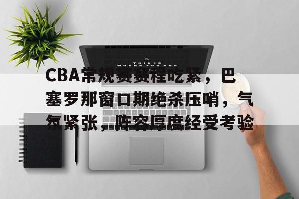 CBA常规赛赛程吃紧，巴塞罗那窗口期绝杀压哨，气氛紧张，阵容厚度经受考验
